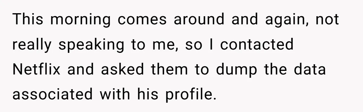 This morning comes around and again, not really speaking to me, so I contacted Netflix and asked them to dump the data associated with his profile.