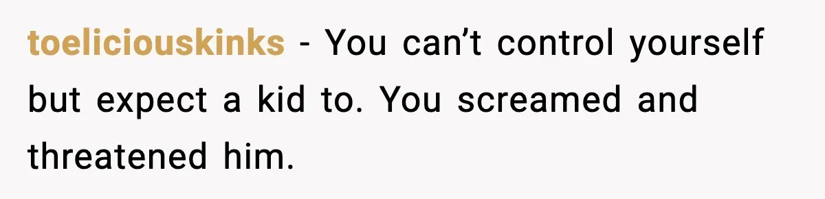 toeliciouskinks - You can’t control yourself but expect a kid to. You screamed and threatened him.