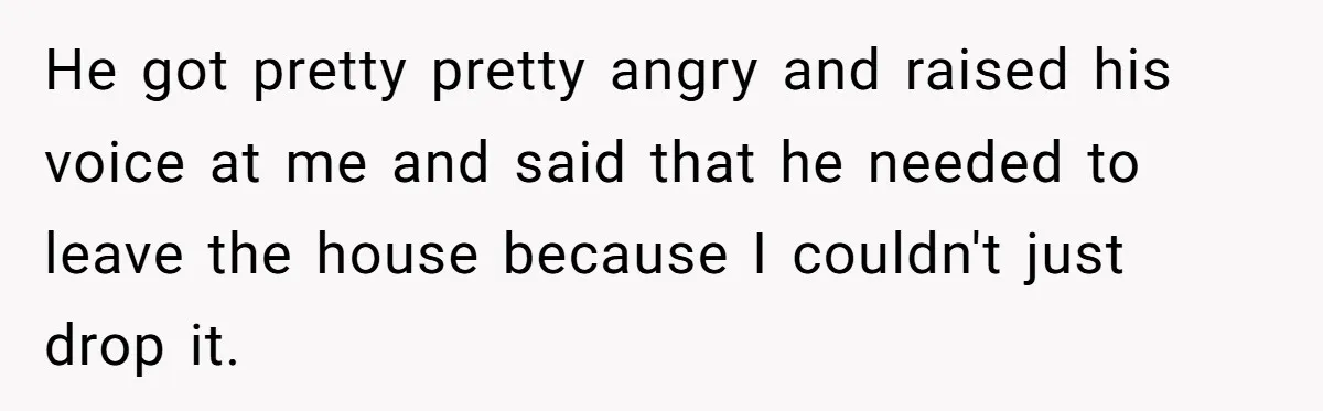 He got pretty pretty angry and raised his voice at me and said that he needed to leave the house because I couldn't just drop it.