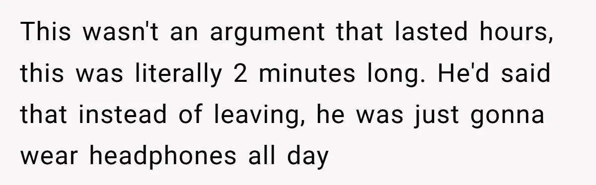 This wasn't an argument that lasted hours, this was literally 2 minutes long. He'd said that instead of leaving, he was just gonna wear headphones all day