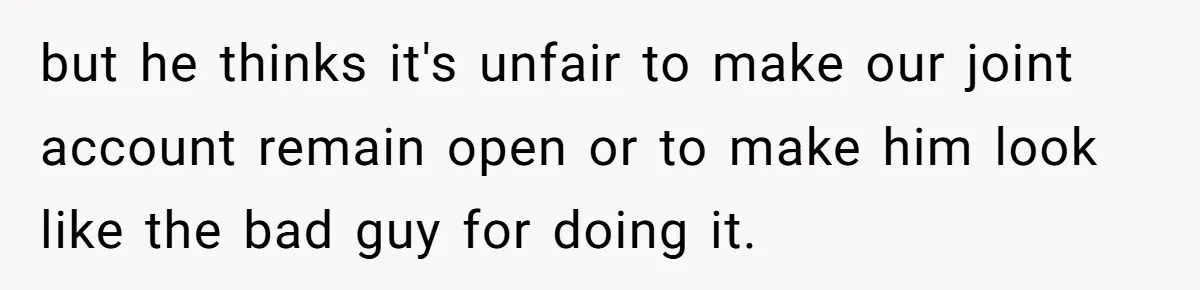 but he thinks it's unfair to make our joint account remain open or to make him look like the bad guy for doing it.