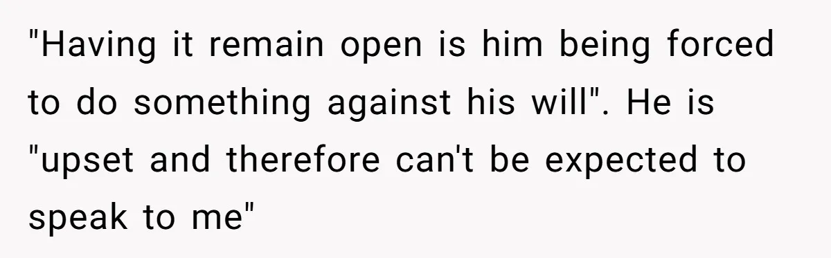 "Having it remain open is him being forced to do something against his will". He is "upset and therefore can't be expected to speak to me"