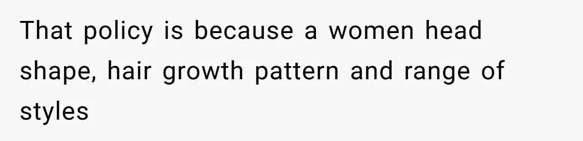 That policy is because a women head shape, hair growth pattern and range of styles