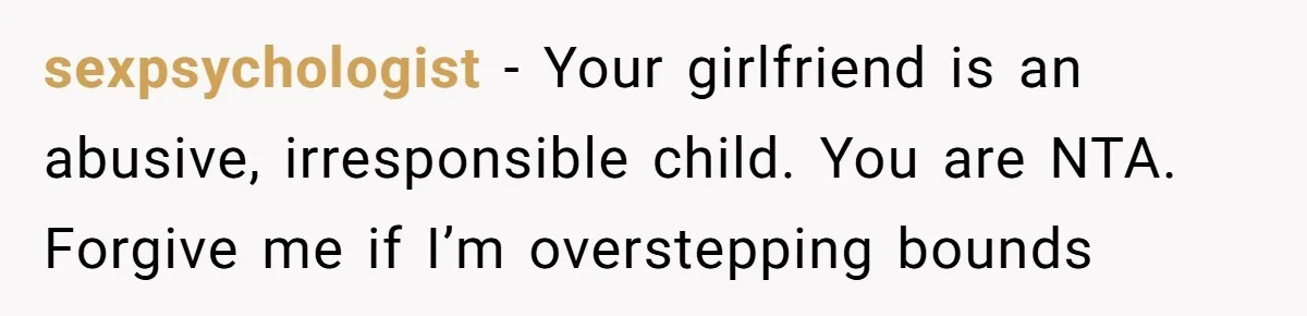 sexpsychologist − Your girlfriend is an abusive, irresponsible child. You are NTA. Forgive me if I’m overstepping bounds