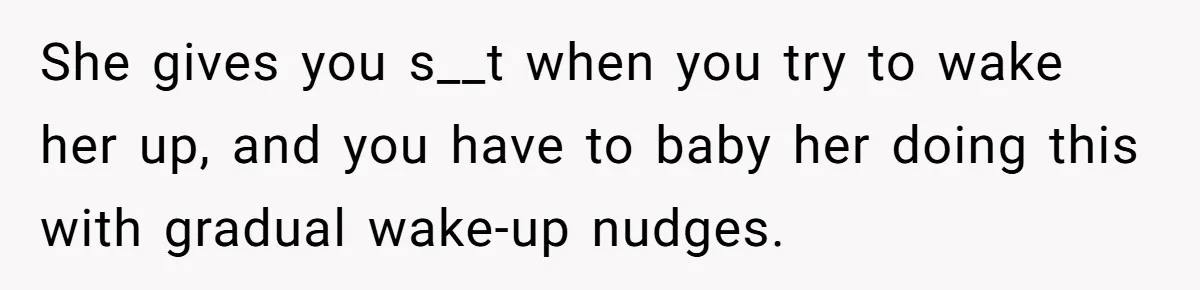 She gives you s__t when you try to wake her up, and you have to baby her doing this with gradual wake-up nudges.