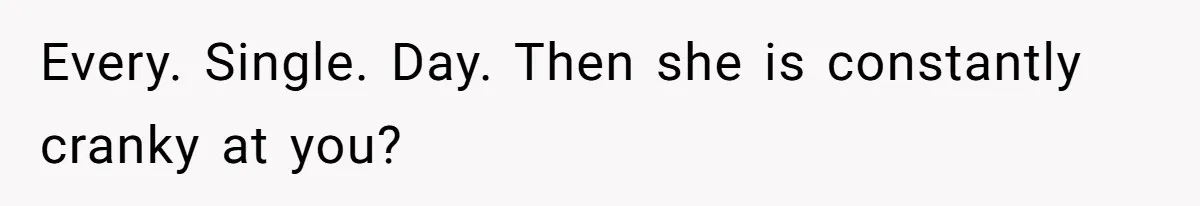 Every. Single. Day. Then she is constantly cranky at you?