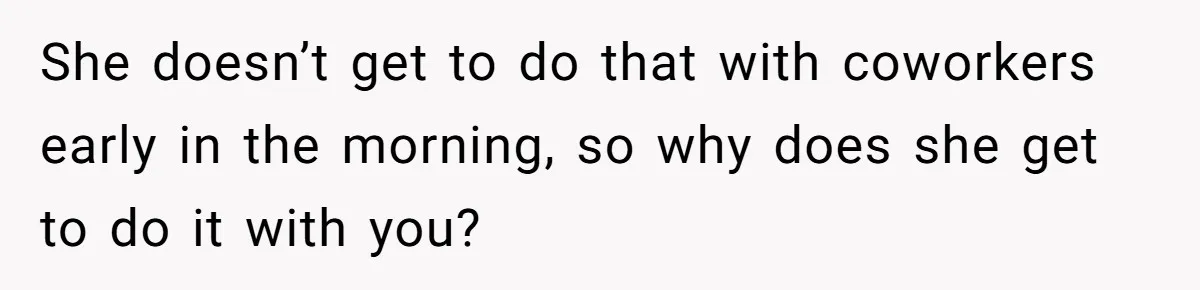 She doesn’t get to do that with coworkers early in the morning, so why does she get to do it with you?
