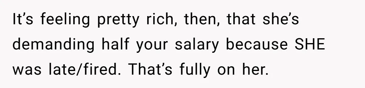 It’s feeling pretty rich, then, that she’s demanding half your salary because SHE was late/fired. That’s fully on her.