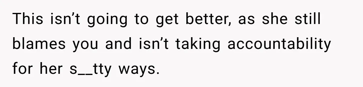 This isn’t going to get better, as she still blames you and isn’t taking accountability for her s__tty ways.