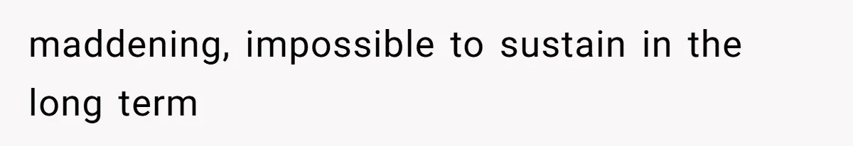 maddening, impossible to sustain in the long term