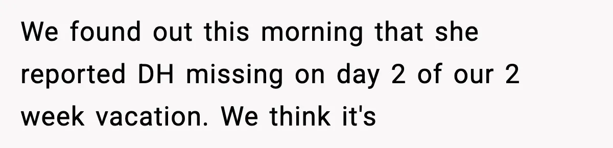 We found out this morning that she reported DH missing on day 2 of our 2 week vacation. We think it's