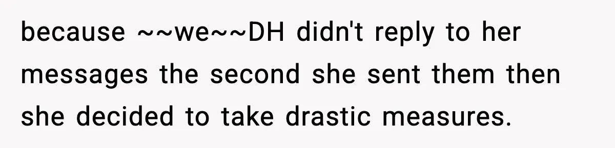because ~~we~~DH didn't reply to her messages the second she sent them then she decided to take drastic measures.
