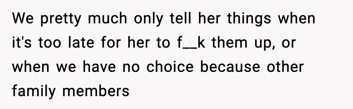 We pretty much only tell her things when it's too late for her to f__k them up, or when we have no choice because other family members