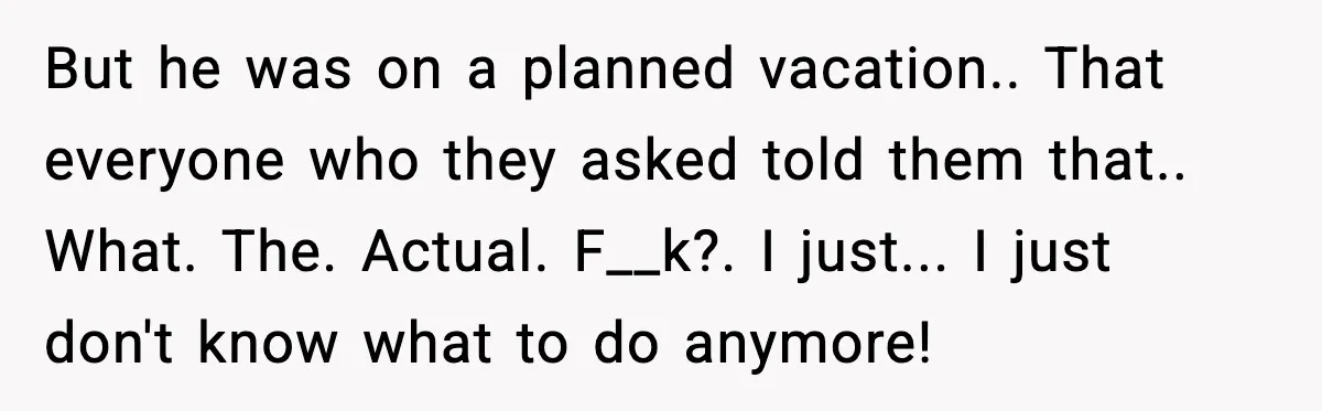 But he was on a planned vacation.. That everyone who they asked told them that.. What. The. Actual. F__k?. I just... I just don't know what to do anymore!