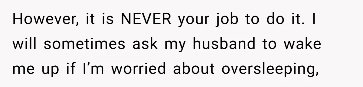 However, it is NEVER your job to do it. I will sometimes ask my husband to wake me up if I’m worried about oversleeping,