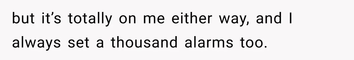 but it’s totally on me either way, and I always set a thousand alarms too.