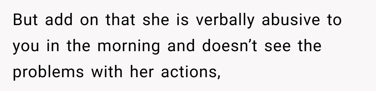 But add on that she is verbally abusive to you in the morning and doesn’t see the problems with her actions,