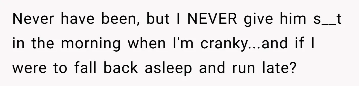 Never have been, but I NEVER give him s__t in the morning when I'm cranky...and if I were to fall back asleep and run late?