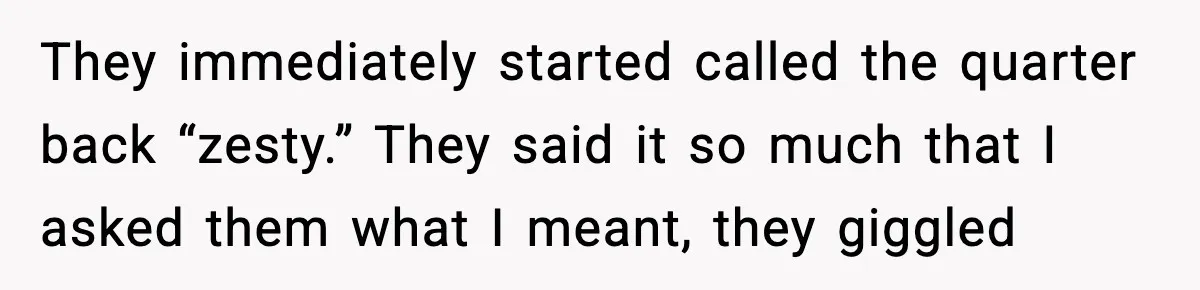 They immediately started called the quarter back “zesty.” They said it so much that I asked them what I meant, they giggled
