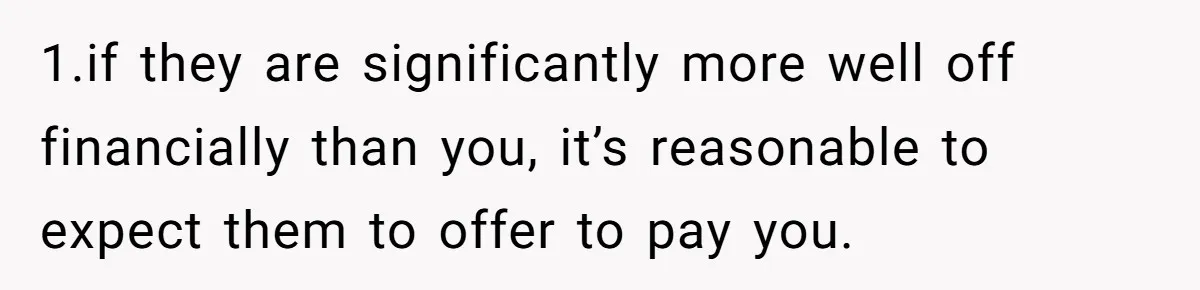 1.if they are significantly more well off financially than you, it’s reasonable to expect them to offer to pay you.