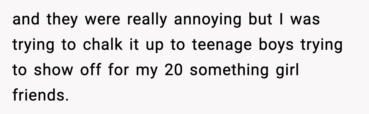 and they were really annoying but I was trying to chalk it up to teenage boys trying to show off for my 20 something girl friends.