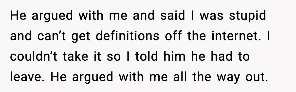 He argued with me and said I was stupid and can’t get definitions off the internet. I couldn’t take it so I told him he had to leave. He argued...
