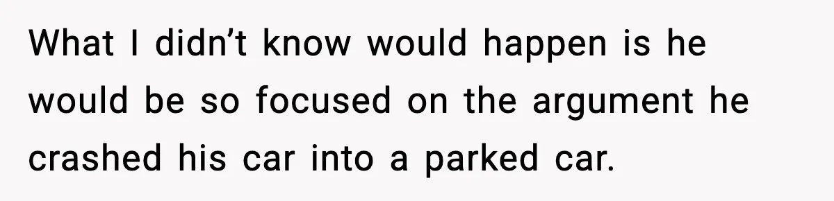 What I didn’t know would happen is he would be so focused on the argument he crashed his car into a parked car.