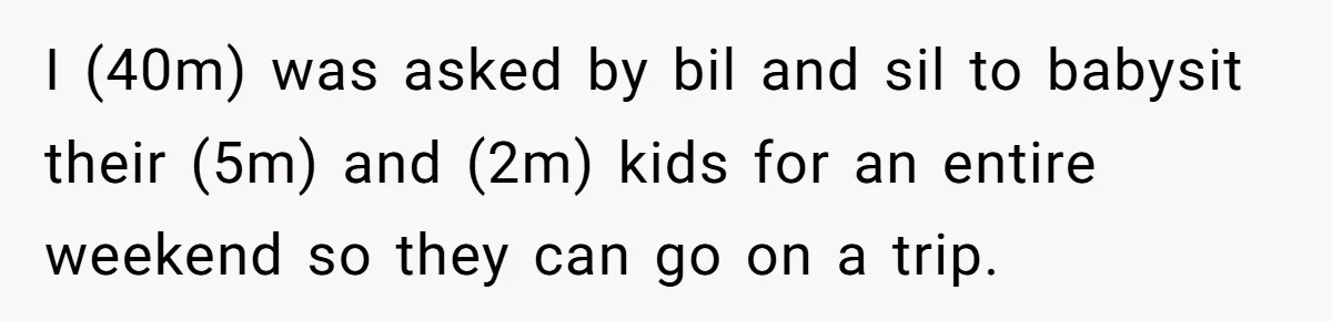 I (40m) was asked by bil and sil to babysit their (5m) and (2m) kids for an entire weekend so they can go on a trip.