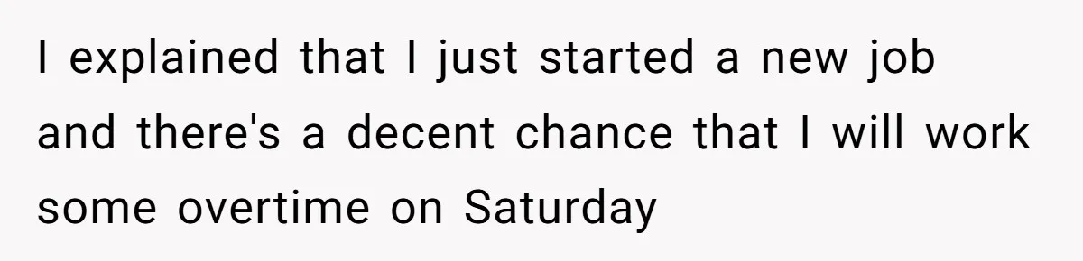 I explained that I just started a new job and there's a decent chance that I will work some overtime on Saturday