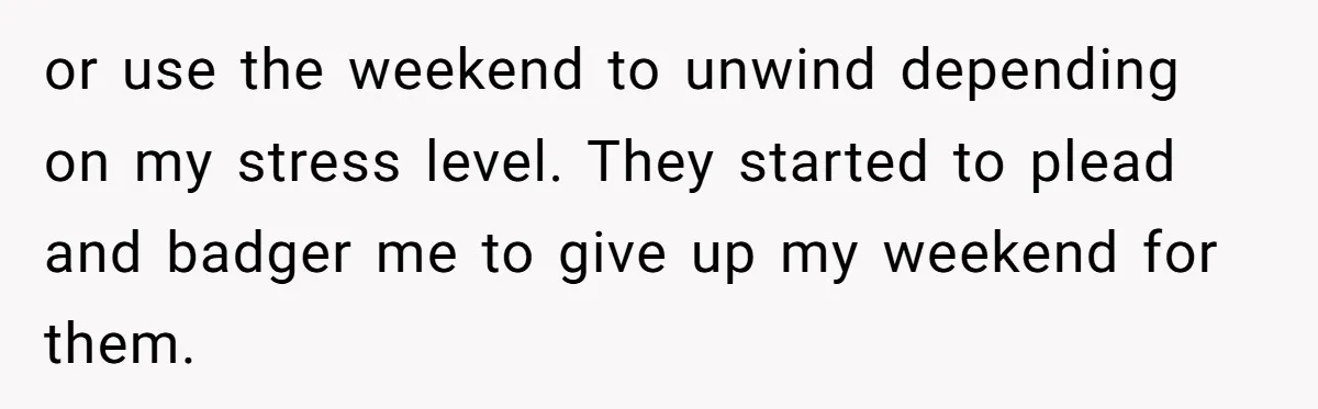 or use the weekend to unwind depending on my stress level. They started to plead and badger me to give up my weekend for them.