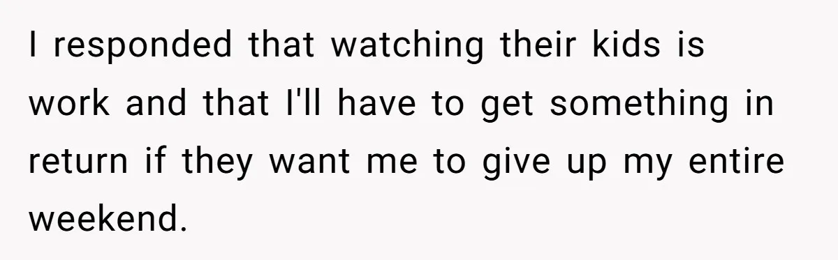 I responded that watching their kids is work and that I'll have to get something in return if they want me to give up my entire weekend.