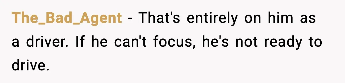 The_Bad_Agent - That's entirely on him as a driver. If he can't focus, he's not ready to drive.