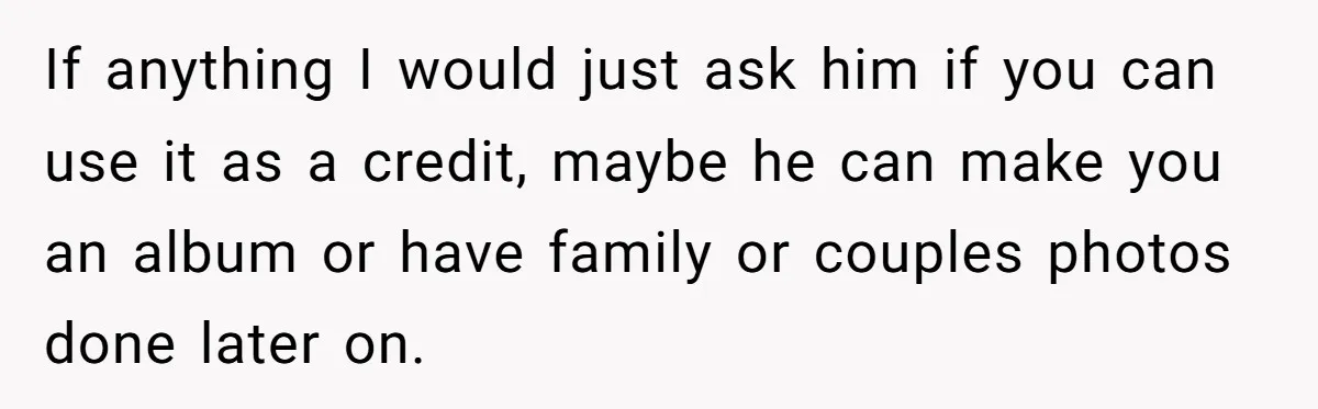 If anything I would just ask him if you can use it as a credit, maybe he can make you an album or have family or couples photos done later...