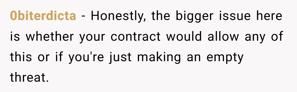 0biterdicta − Honestly, the bigger issue here is whether your contract would allow any of this or if you're just making an empty threat.