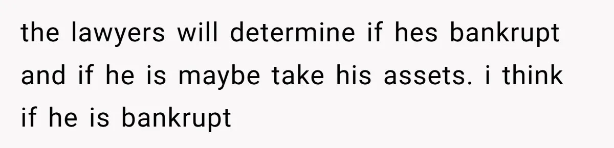 the lawyers will determine if hes bankrupt and if he is maybe take his assets. i think if he is bankrupt