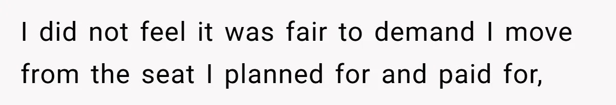 I did not feel it was fair to demand I move from the seat I planned for and paid for,