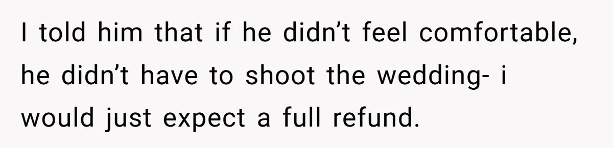 I told him that if he didn’t feel comfortable, he didn’t have to shoot the wedding- i would just expect a full refund.