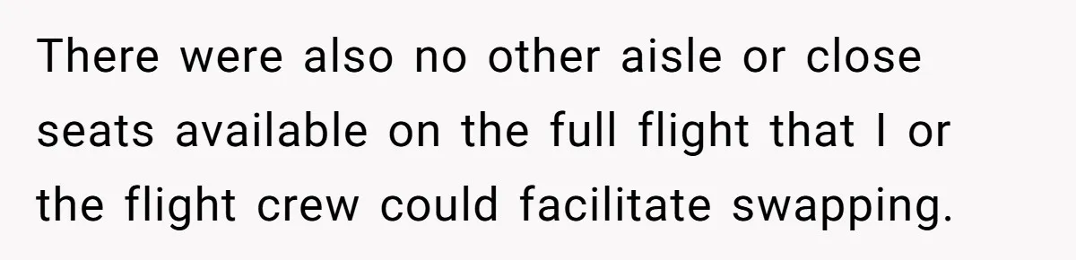 There were also no other aisle or close seats available on the full flight that I or the flight crew could facilitate swapping.