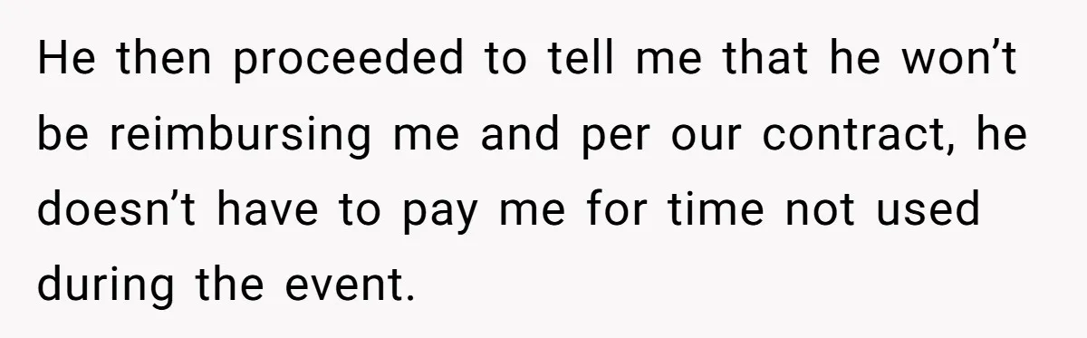 He then proceeded to tell me that he won’t be reimbursing me and per our contract, he doesn’t have to pay me for time not used during the event.