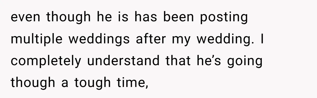 even though he is has been posting multiple weddings after my wedding. I completely understand that he’s going though a tough time,