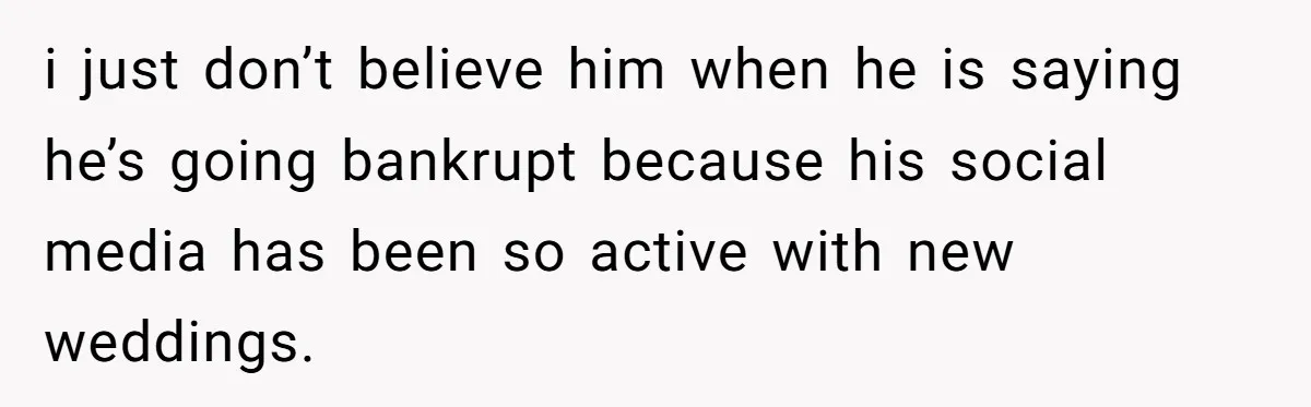 i just don’t believe him when he is saying he’s going bankrupt because his social media has been so active with new weddings.
