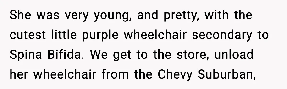 She was very young, and pretty, with the cutest little purple wheelchair secondary to Spina Bifida. We get to the store, unload her wheelchair from the Chevy Suburban,