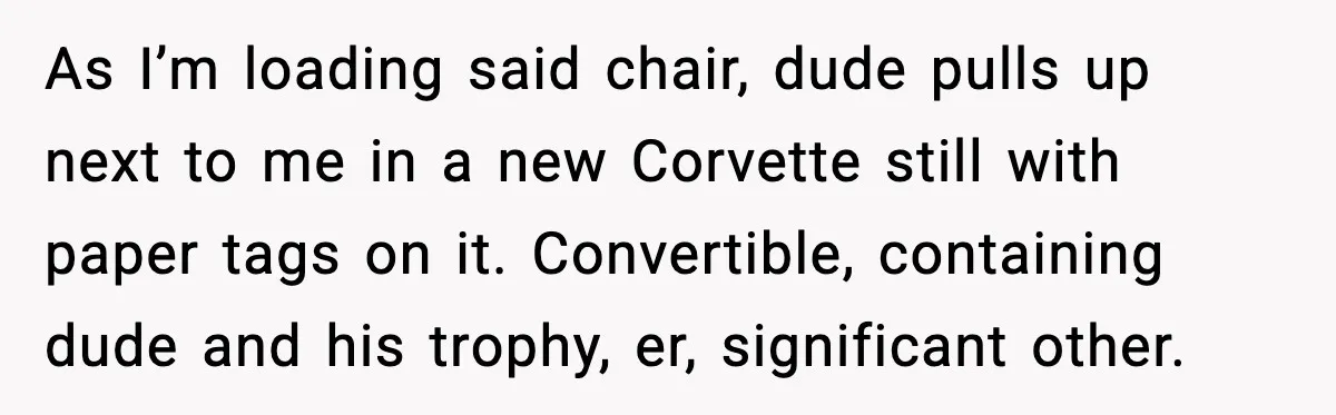 As I’m loading said chair, dude pulls up next to me in a new Corvette still with paper tags on it. Convertible, containing dude and his trophy, er, significant other.