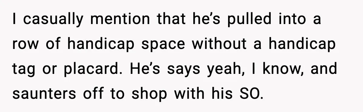 I casually mention that he’s pulled into a row of handicap space without a handicap tag or placard. He’s says yeah, I know, and saunters off to shop with his...