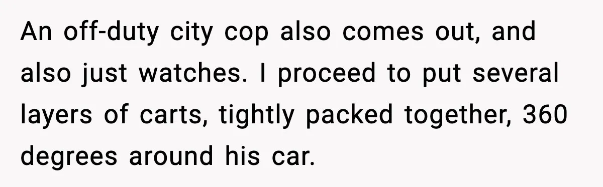 An off-duty city cop also comes out, and also just watches. I proceed to put several layers of carts, tightly packed together, 360 degrees around his car.