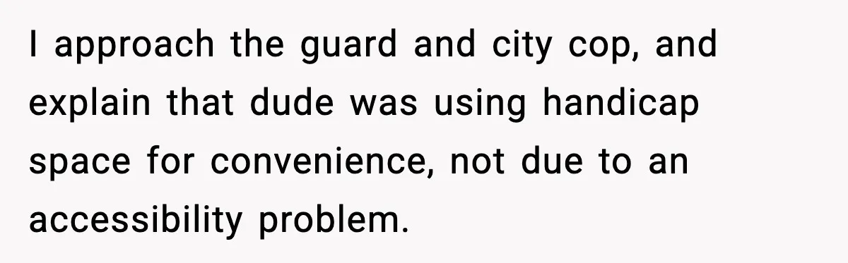 I approach the guard and city cop, and explain that dude was using handicap space for convenience, not due to an accessibility problem.