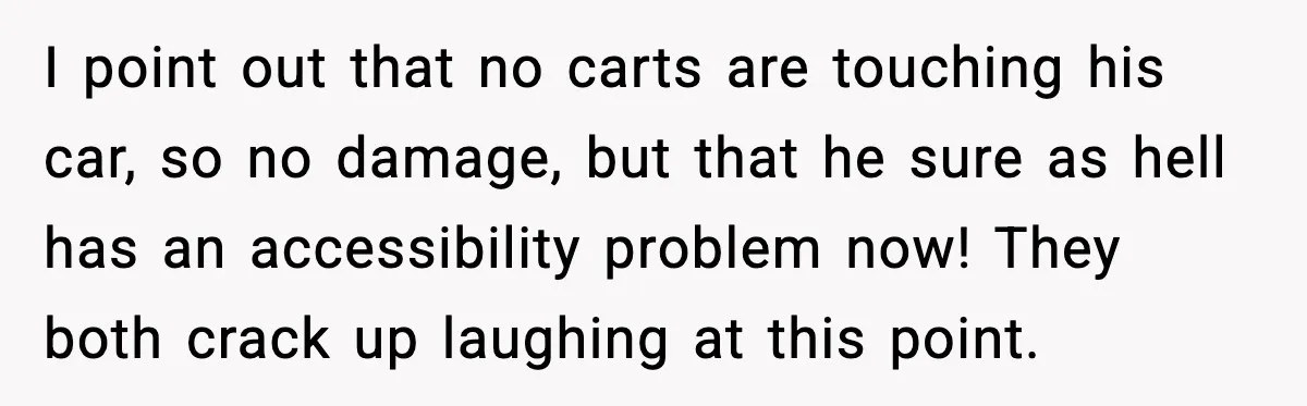 I point out that no carts are touching his car, so no damage, but that he sure as hell has an accessibility problem now! They both crack up laughing at...