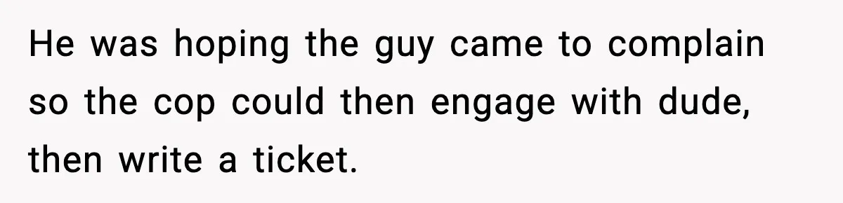 He was hoping the guy came to complain so the cop could then engage with dude, then write a ticket.