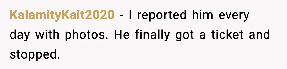 KalamityKait2020 - I reported him every day with photos. He finally got a ticket and stopped.