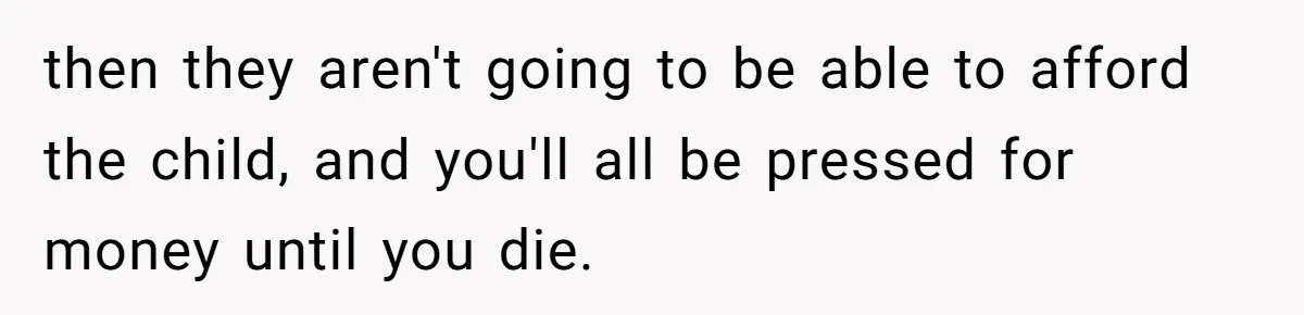 then they aren't going to be able to afford the child, and you'll all be pressed for money until you die.